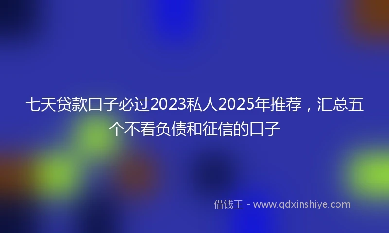 七天贷款口子必过2023私人2025年推荐，汇总五个不看负债和征信的口子