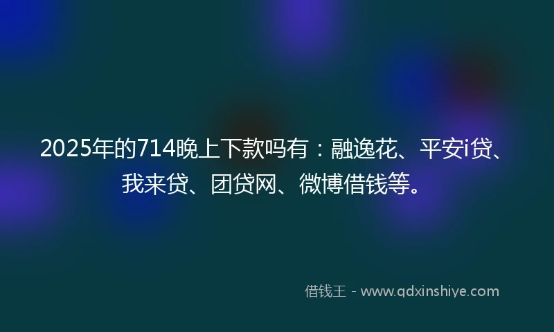 2025年的714晚上下款吗有：融逸花、平安i贷、我来贷、团贷网、微博借钱等。