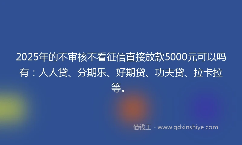 2025年的不审核不看征信直接放款5000元可以吗有：人人贷、分期乐、好期贷、功夫贷、拉卡拉等。
