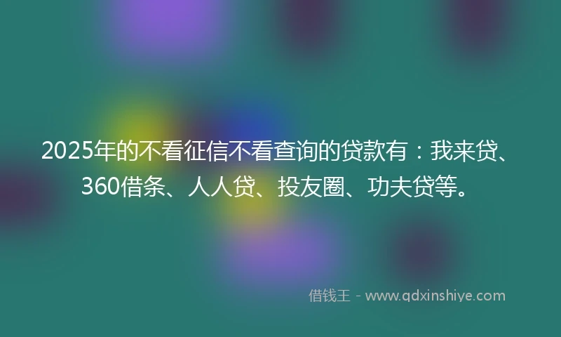 2025年的不看征信不看查询的贷款有：我来贷、360借条、人人贷、投友圈、功夫贷等。
