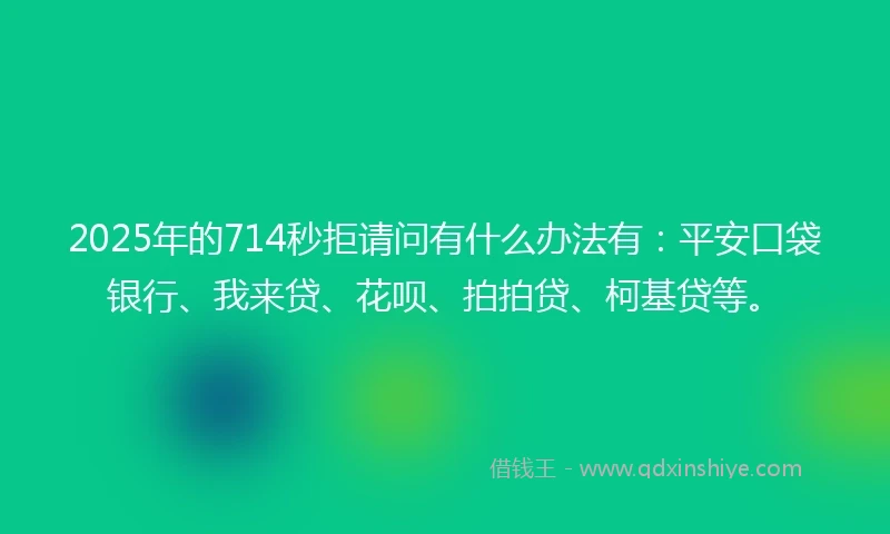 2025年的714秒拒请问有什么办法有：平安口袋银行、我来贷、花呗、拍拍贷、柯基贷等。