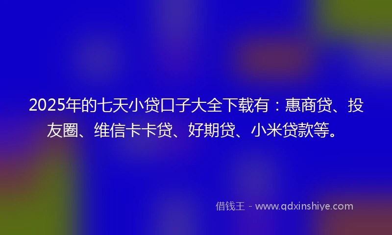 2025年的七天小贷口子大全下载有：惠商贷、投友圈、维信卡卡贷、好期贷、小米贷款等。