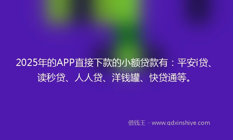 2025年的APP直接下款的小额贷款有：平安i贷、读秒贷、人人贷、洋钱罐、快贷通等。
