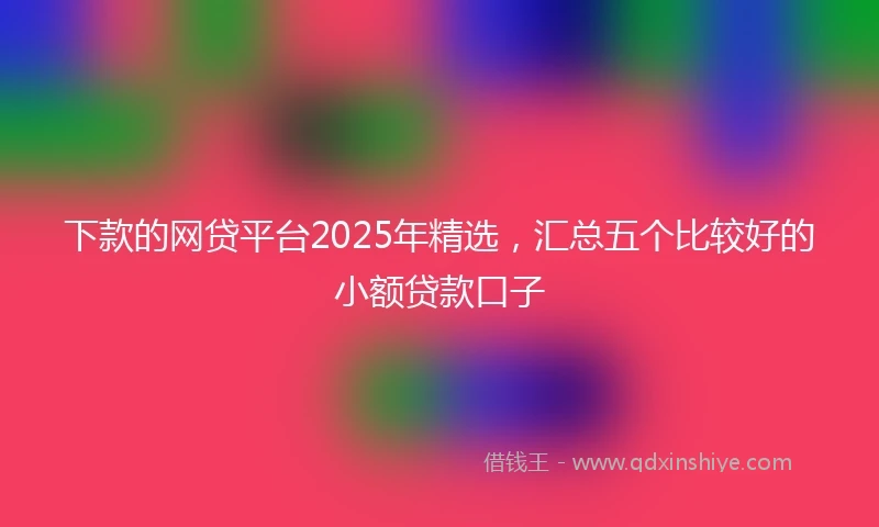 下款的网贷平台2025年精选，汇总五个比较好的小额贷款口子