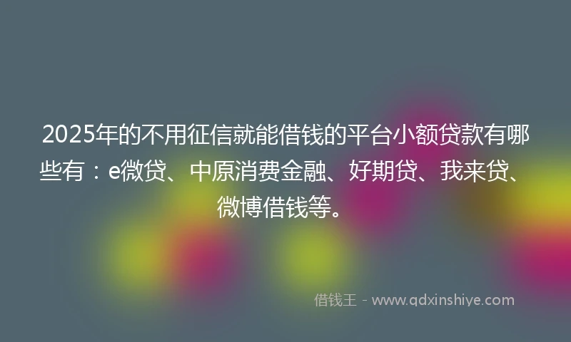 2025年的不用征信就能借钱的平台小额贷款有哪些有：e微贷、中原消费金融、好期贷、我来贷、微博借钱等。