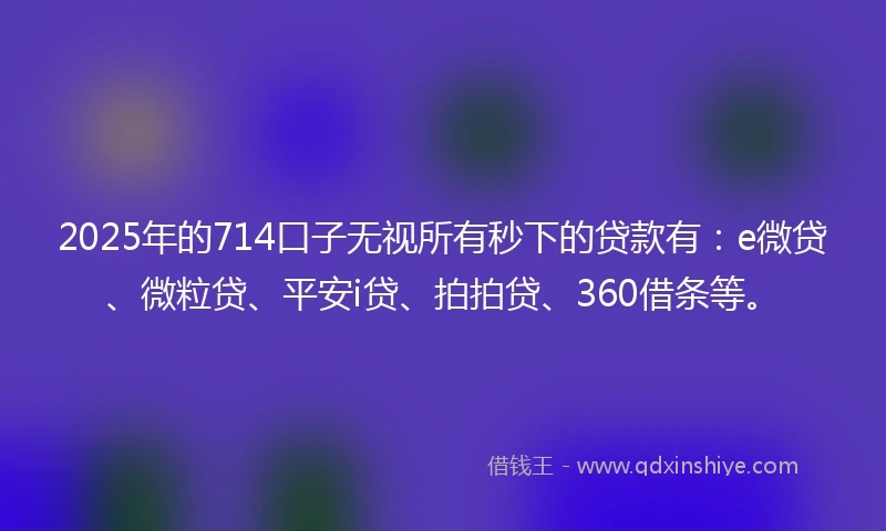 2025年的714口子无视所有秒下的贷款有：e微贷、微粒贷、平安i贷、拍拍贷、360借条等。