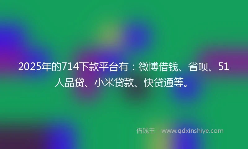 2025年的714下款平台有：微博借钱、省呗、51人品贷、小米贷款、快贷通等。