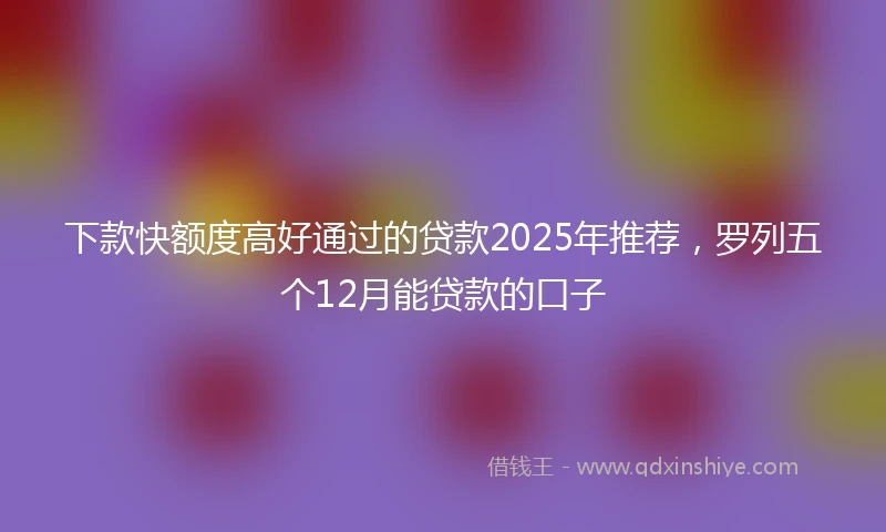 下款快额度高好通过的贷款2025年推荐，罗列五个12月能贷款的口子