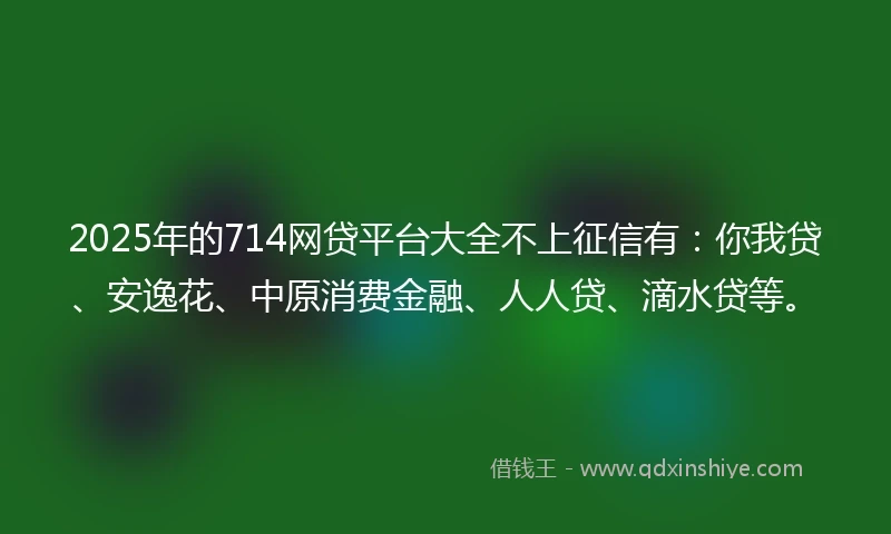 2025年的714网贷平台大全不上征信有：你我贷、安逸花、中原消费金融、人人贷、滴水贷等。