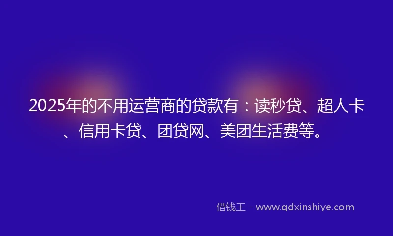 2025年的不用运营商的贷款有：读秒贷、超人卡、信用卡贷、团贷网、美团生活费等。