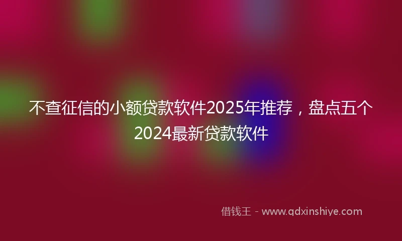 不查征信的小额贷款软件2025年推荐，盘点五个2024最新贷款软件