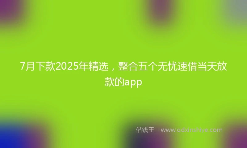 7月下款2025年精选，整合五个无忧速借当天放款的app