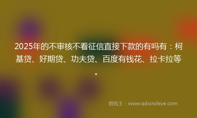 2025年的不审核不看征信直接下款的有吗有：柯基贷、好期贷、功夫贷、百度有钱花、拉卡拉等。