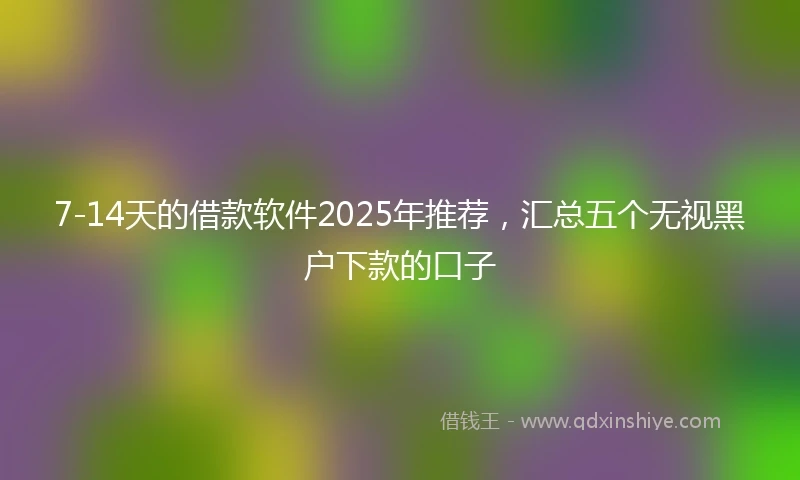 7-14天的借款软件2025年推荐，汇总五个无视黑户下款的口子
