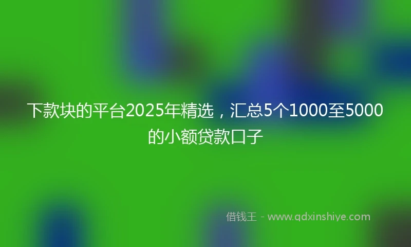 下款块的平台2025年精选，汇总5个1000至5000的小额贷款口子