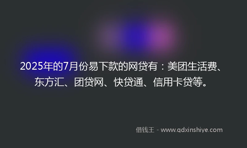 2025年的7月份易下款的网贷有：美团生活费、东方汇、团贷网、快贷通、信用卡贷等。