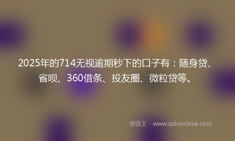 2025年的714无视逾期秒下的口子有：随身贷、省呗、360借条、投友圈、微粒贷等。