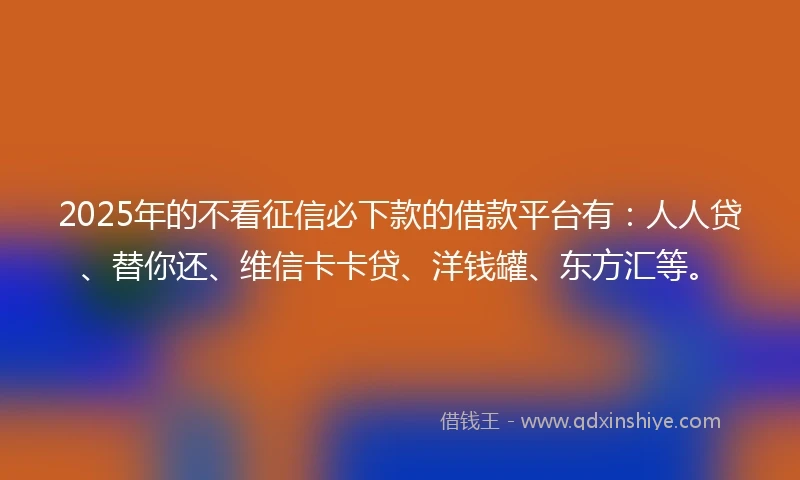 2025年的不看征信必下款的借款平台有：人人贷、替你还、维信卡卡贷、洋钱罐、东方汇等。