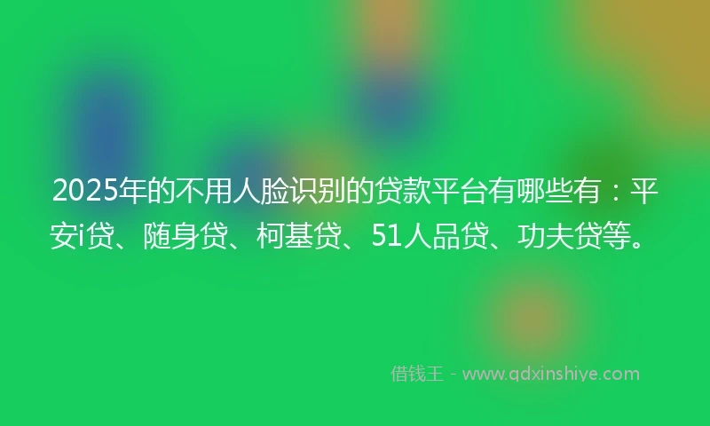 2025年的不用人脸识别的贷款平台有哪些有：平安i贷、随身贷、柯基贷、51人品贷、功夫贷等。