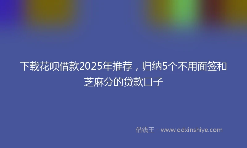 下载花呗借款2025年推荐，归纳5个不用面签和芝麻分的贷款口子
