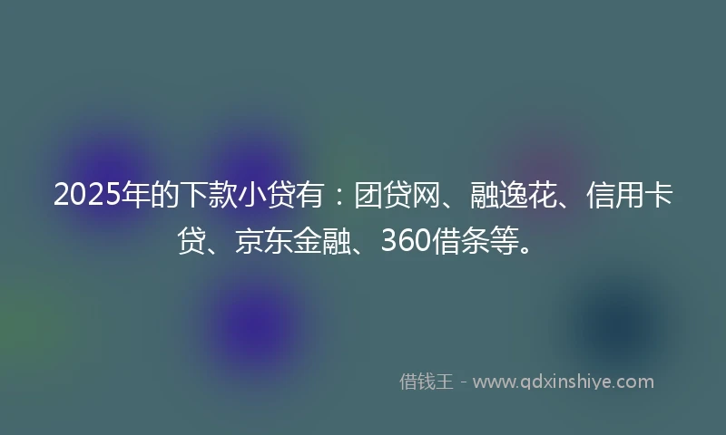 2025年的下款小贷有：团贷网、融逸花、信用卡贷、京东金融、360借条等。