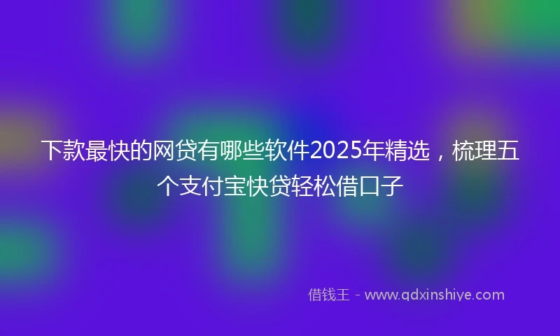 下款最快的网贷有哪些软件2025年精选，梳理五个支付宝快贷轻松借口子