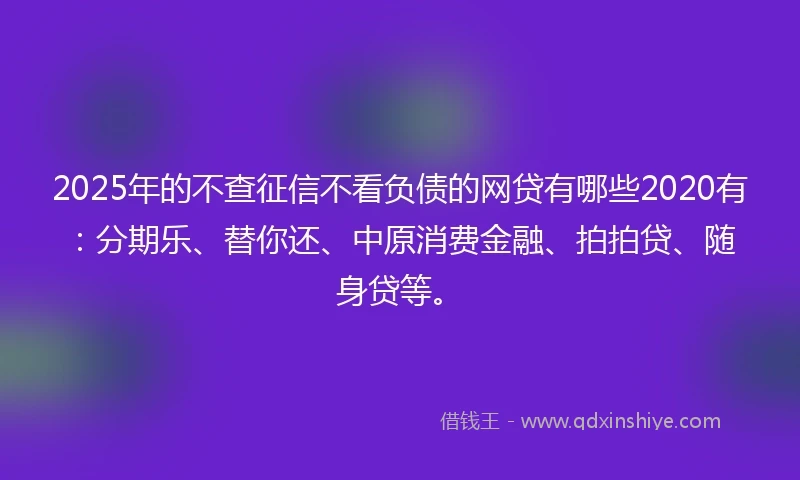 2025年的不查征信不看负债的网贷有哪些2020有：分期乐、替你还、中原消费金融、拍拍贷、随身贷等。