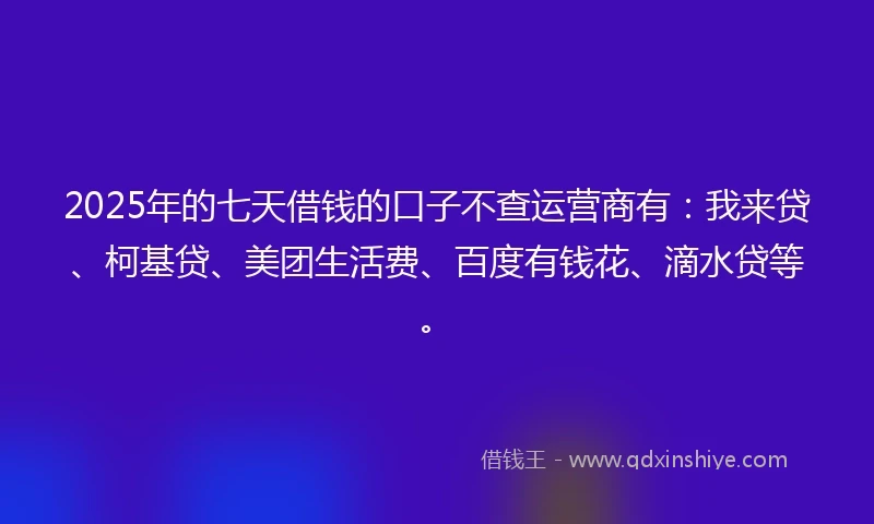 2025年的七天借钱的口子不查运营商有：我来贷、柯基贷、美团生活费、百度有钱花、滴水贷等。