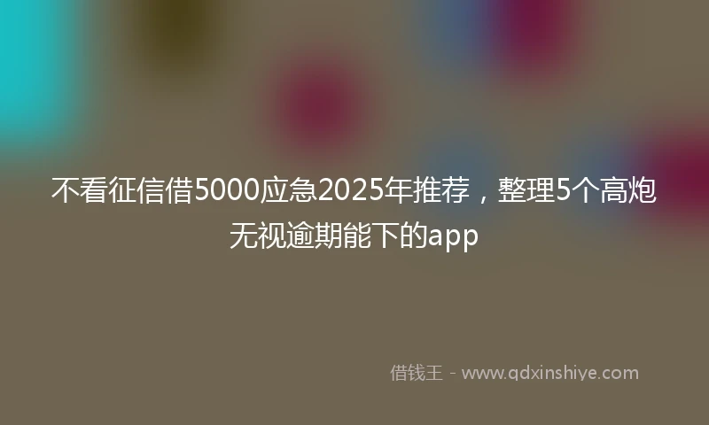 不看征信借5000应急2025年推荐，整理5个高炮无视逾期能下的app
