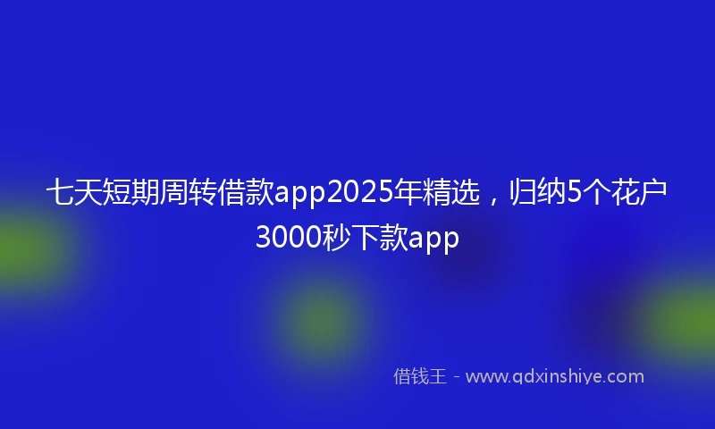 七天短期周转借款app2025年精选，归纳5个花户3000秒下款app