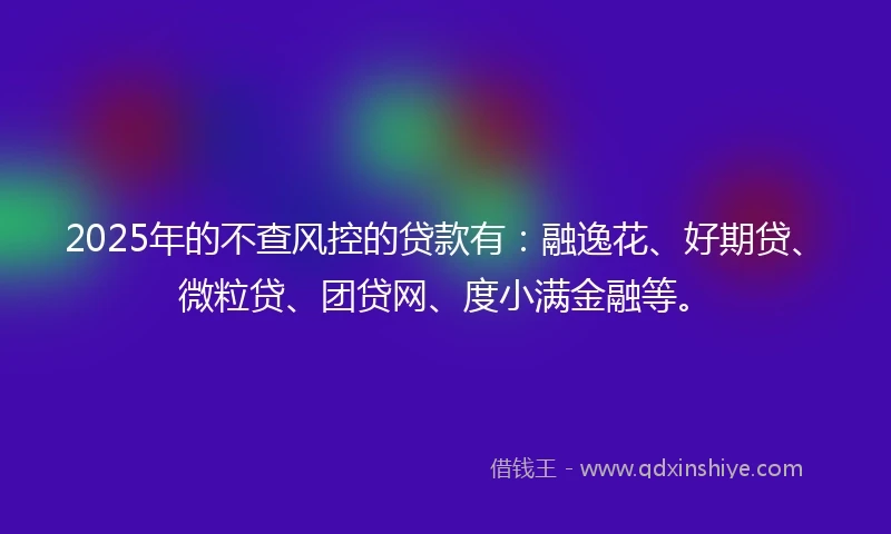 2025年的不查风控的贷款有：融逸花、好期贷、微粒贷、团贷网、度小满金融等。