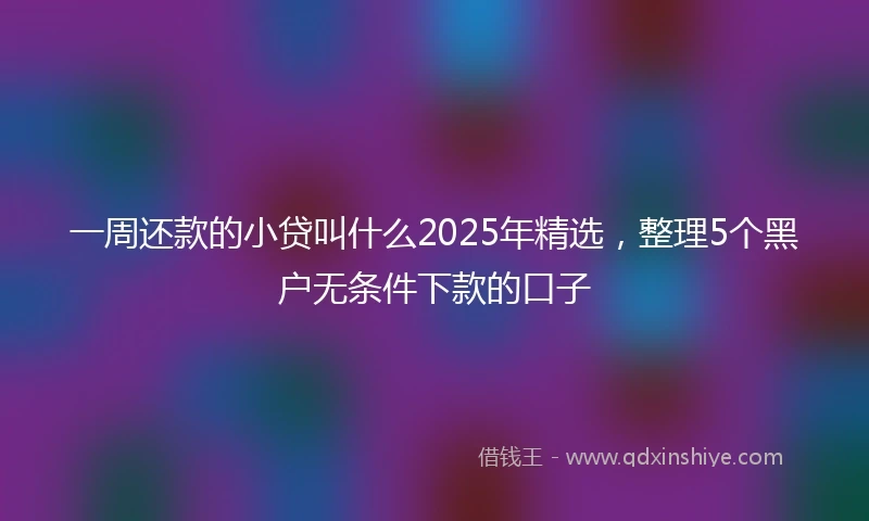 一周还款的小贷叫什么2025年精选，整理5个黑户无条件下款的口子