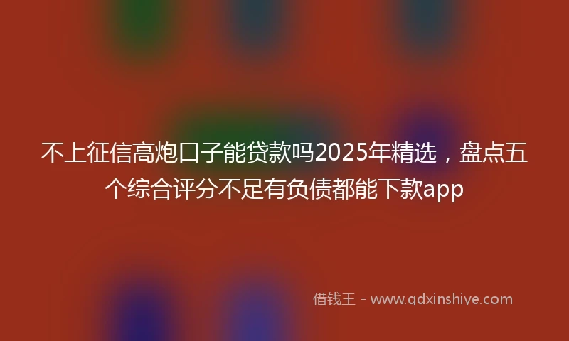 不上征信高炮口子能贷款吗2025年精选，盘点五个综合评分不足有负债都能下款app