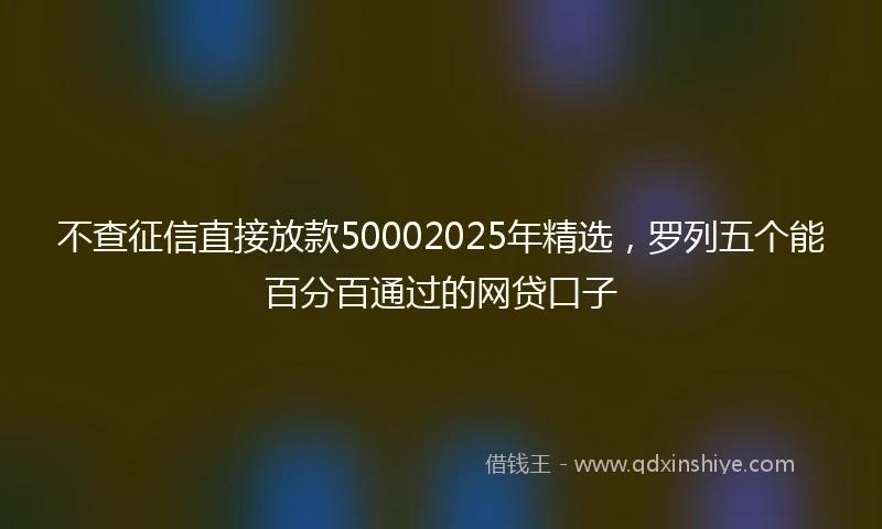 不查征信直接放款50002025年精选，罗列五个能百分百通过的网贷口子