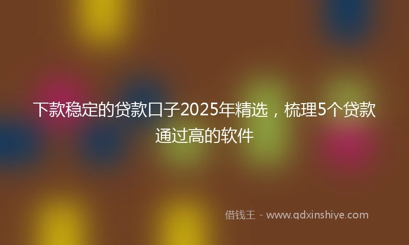 下款稳定的贷款口子2025年精选，梳理5个贷款通过高的软件