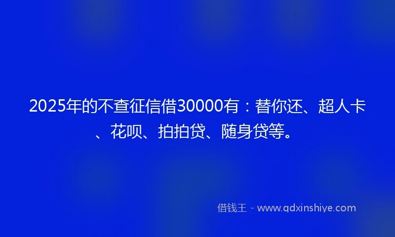 2025年的不查征信借30000有：替你还、超人卡、花呗、拍拍贷、随身贷等。