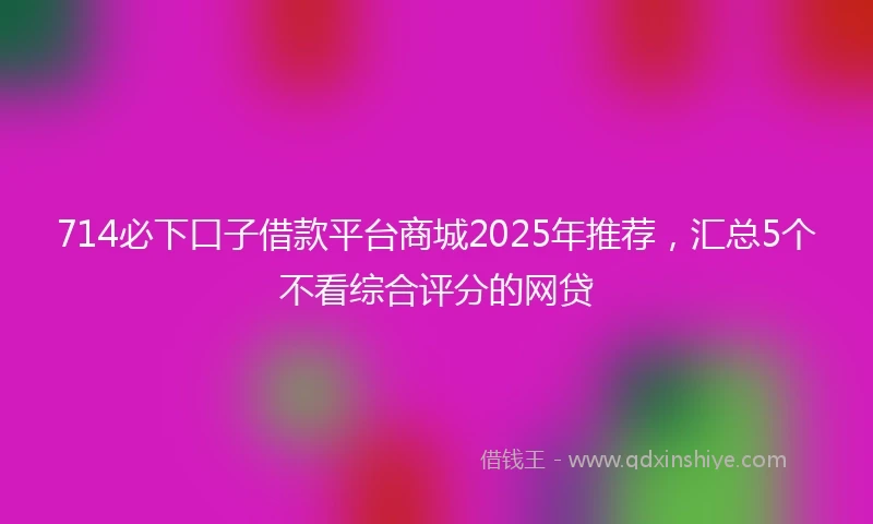 714必下口子借款平台商城2025年推荐，汇总5个不看综合评分的网贷