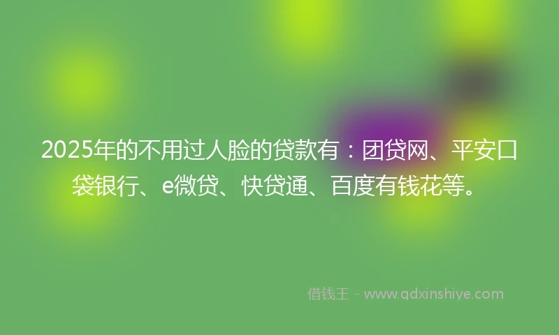2025年的不用过人脸的贷款有：团贷网、平安口袋银行、e微贷、快贷通、百度有钱花等。