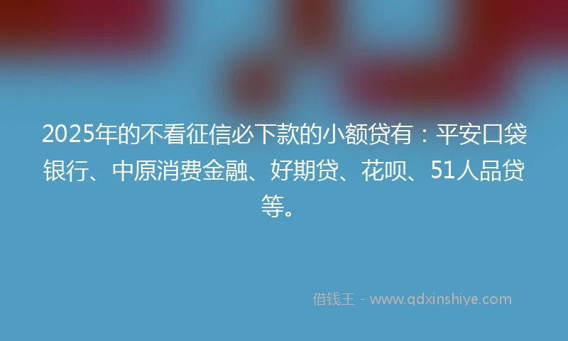2025年的不看征信必下款的小额贷有：平安口袋银行、中原消费金融、好期贷、花呗、51人品贷等。
