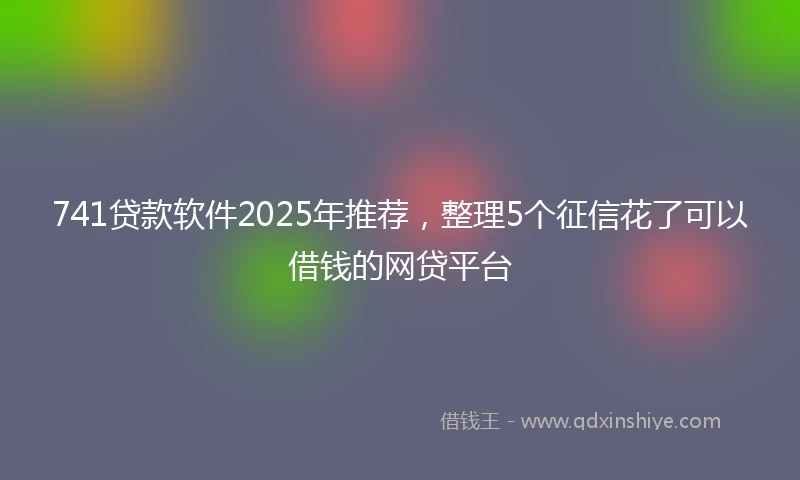 741贷款软件2025年推荐,整理5个征信花了可以借钱的网贷平台