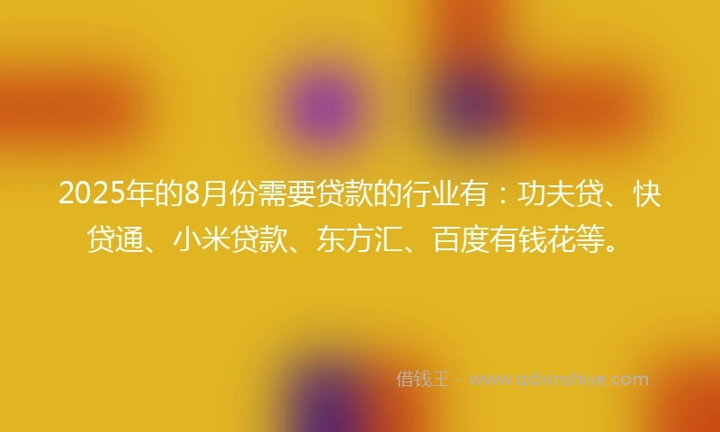 2025年的8月份需要贷款的行业有：功夫贷、快贷通、小米贷款、东方汇、百度有钱花等。