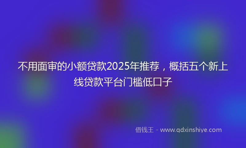 不用面审的小额贷款2025年推荐，概括五个新上线贷款平台门槛低口子
