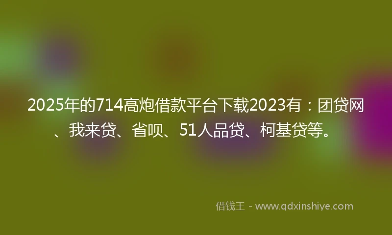 2025年的714高炮借款平台下载2023有：团贷网、我来贷、省呗、51人品贷、柯基贷等。