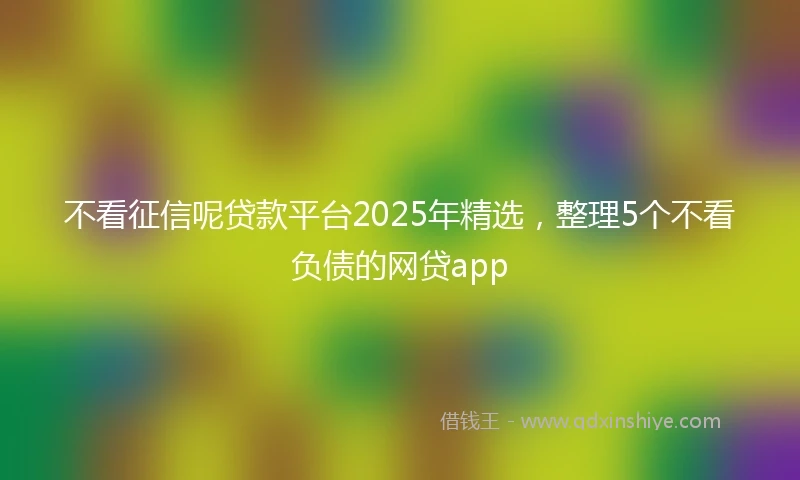 不看征信呢贷款平台2025年精选，整理5个不看负债的网贷app
