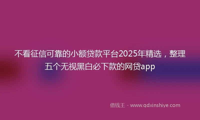 不看征信可靠的小额贷款平台2025年精选,整理五个无视黑白必下款的网贷app