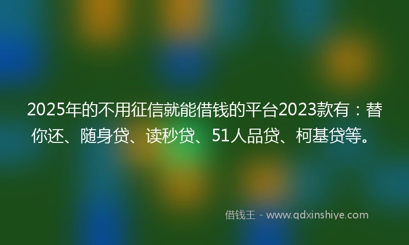 2025年的不用征信就能借钱的平台2023款有：替你还、随身贷、读秒贷、51人品贷、柯基贷等。