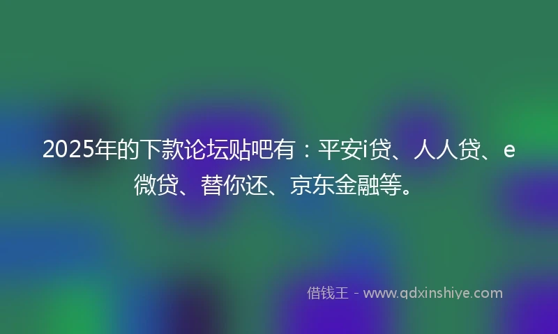 2025年的下款论坛贴吧有:平安i贷、人人贷、e微贷、替你还、京东金融等。