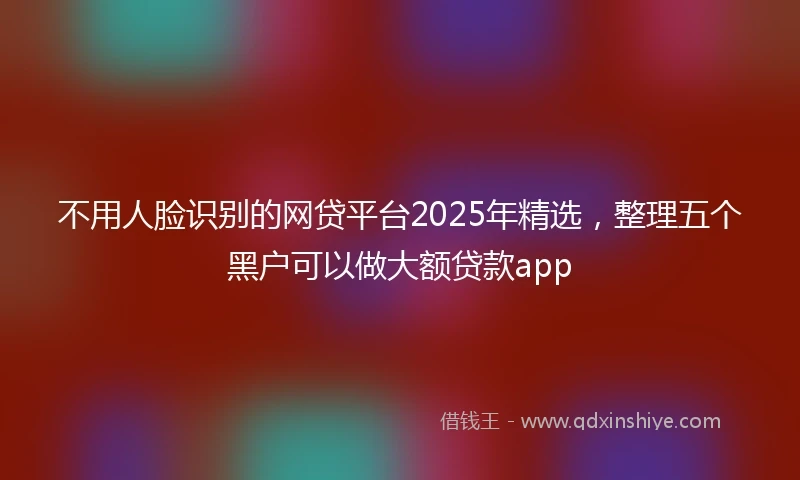 不用人脸识别的网贷平台2025年精选，整理五个黑户可以做大额贷款app