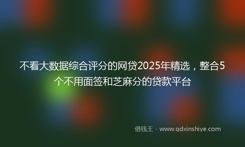 不看大数据综合评分的网贷2025年精选，整合5个不用面签和芝麻分的贷款平台