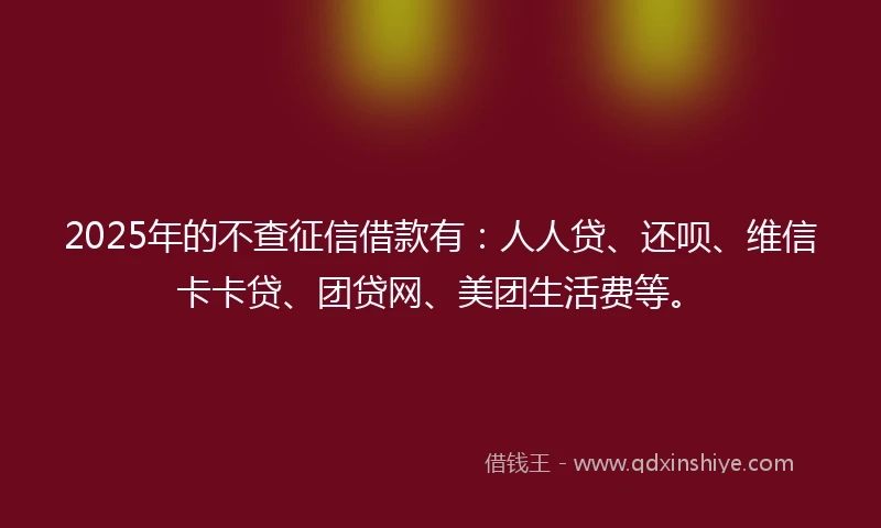 2025年的不查征信借款有：人人贷、还呗、维信卡卡贷、团贷网、美团生活费等。